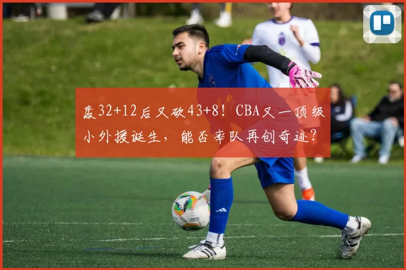 轰32+12后又砍43+8！CBA又一顶级小外援诞生，能否率队再创奇迹？