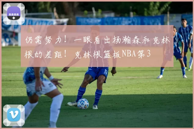 仍需努力！一眼看出杨瀚森和克林根的差距！克林根篮板NBA第3
