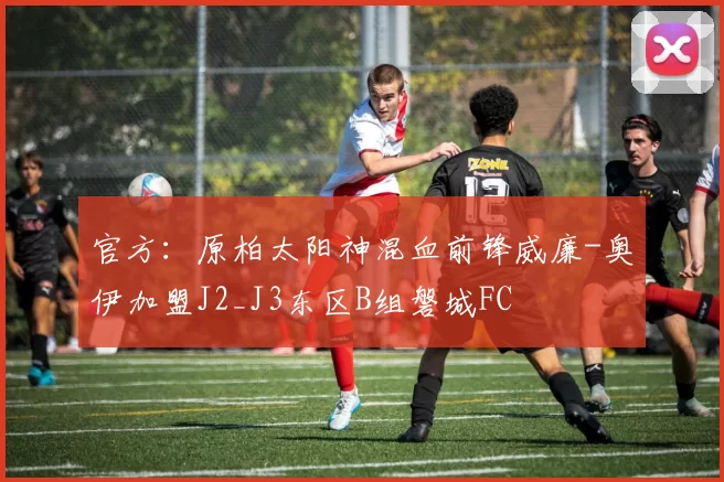 官方：原柏太阳神混血前锋威廉-奥伊加盟J2_J3东区B组磐城FC